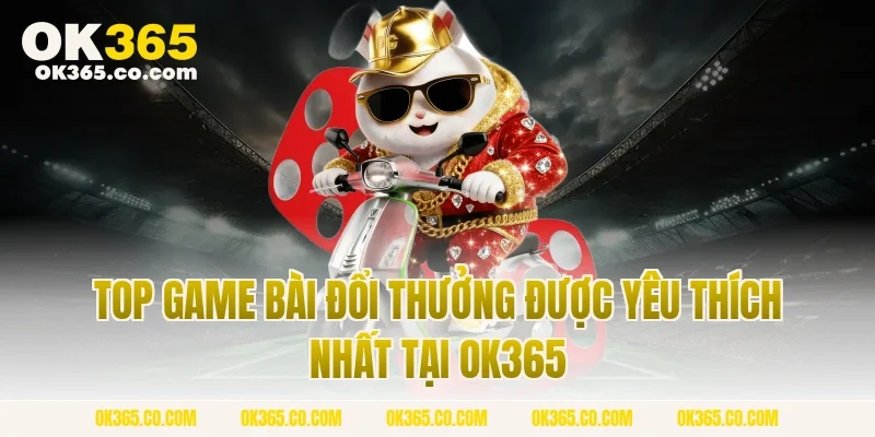 Top Game Bài Đổi Thưởng Được Yêu Thích Nhất Tại OK365